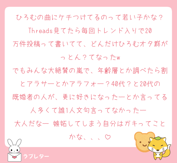 ひろむの曲にケチつけてるのって若い子かな？
Threads見てたら毎回トレンド入りで20万件投稿って書いてて、どんだけひろむオタ群がっとん？てなったw
でもみんな大絶賛の嵐で、年齢層とか調べたら割とアラサーとかアラフォー？40代？と20代の既婚者の人が、更に好きになったーとか言ってる人多くて誰1人文句言ってなかったー 
大人だなー 嫉妬してしまう自分はガキってことかな、、、