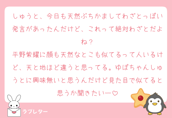 しゅうと、今日も天然ぶちかましてわざとっぽい発言があったんだけど、これって絶対わざとだよね？
平野紫耀に顔も天然なとこも似てるって人いるけど、天と地ほど違うと思ってる。ゆぽちゃんしゅうとに興味無いと思うんだけど見た目で似てると思うか聞きたいー