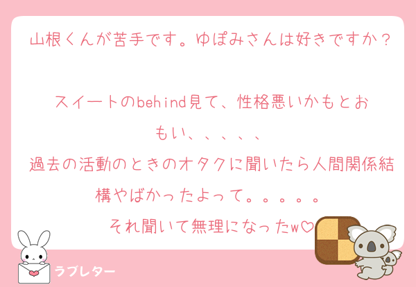 山根くんが苦手です。ゆぽみさんは好きですか？
スイートのbehind見て、性格悪いかもとおもい、、、、、
過去の活動のときのオタクに聞いたら人間関係結構やばかったよって。。。。。
それ聞いて無理になったw