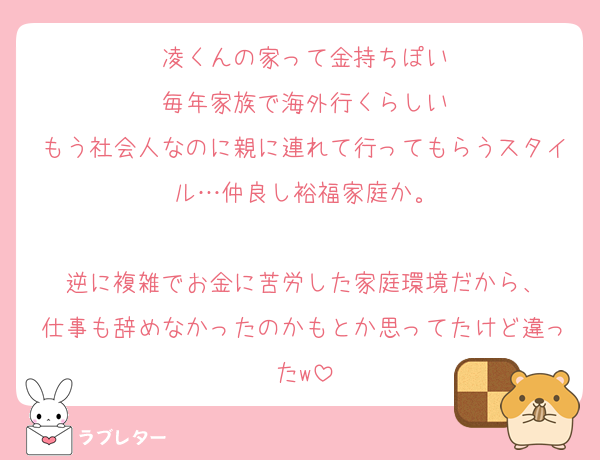 凌くんの家って金持ちぽい
毎年家族で海外行くらしい
もう社会人なのに親に連れて行ってもらうスタイル…仲良し裕福家庭か。

逆に複雑でお金に苦労した家庭環境だから、
仕事も辞めなかったのかもとか思ってたけど違ったw