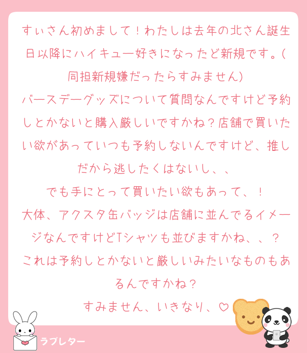 すぃさん初めまして！わたしは去年の北さん誕生日以降にハイキュー好きになったど新規です。(同担新規嫌だったらすみません)
バースデーグッズについて質問なんですけど予約しとかないと購入厳しいですかね？店舗で買いたい欲があっていつも予約しないんですけど、推しだから逃したくはないし、、
でも手にとって買いたい欲もあって、！
大体、アクスタ缶バッジは店舗に並んでるイメージなんですけどTシャツも並びますかね、、？
これは予約しとかないと厳しいみたいなものもあるんですかね？
すみません、いきなり、