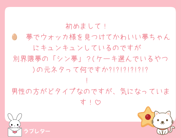 初めまして！
🥷🥚夢でウォッカ様を見つけてかわいい夢ちゃんにキュンキュンしているのですが
別界隈夢の「シン夢」？(ケーキ選んでいるやつ)の元ネタって何ですか?!?!?!?!?!?!
男性の方がどタイプなのですが、気になっています！