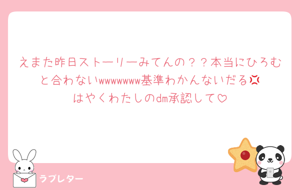 えまた昨日ストーリーみてんの？？本当にひろむと合わないwwwwwww基準わかんないだる💢はやくわたしのdm承認して