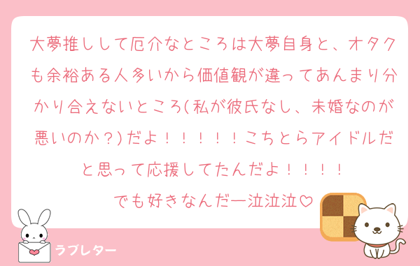 大夢推しして厄介なところは大夢自身と、オタクも余裕ある人多いから価値観が違ってあんまり分かり合えないところ(私が彼氏なし、未婚なのが悪いのか？)だよ！！！！！こちとらアイドルだと思って応援してたんだよ！！！！
でも好きなんだー泣泣泣