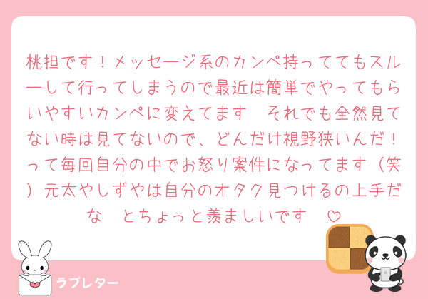 桃担です！メッセージ系のカンペ持っててもスルーして行ってしまうので最近は簡単でやってもらいやすいカンペに変えてます🥲それでも全然見てない時は見てないので、どんだけ視野狭いんだ！って毎回自分の中でお怒り案件になってます（笑）元太やしずやは自分のオタク見つけるの上手だな〜とちょっと羨ましいです🥲