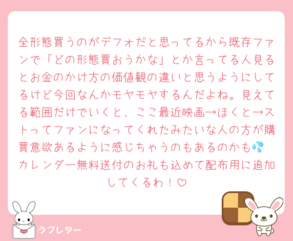 全形態買うのがデフォだと思ってるから既存ファンで「どの形態買おうかな」とか言ってる人見るとお金のかけ方の価値観の違いと思うようにしてるけど今回なんかモヤモヤするんだよね。見えてる範囲だけでいくと、ここ最近映画→ほくと→ストってファンになってくれたみたいな人の方が購買意欲あるように感じちゃうのもあるのかも💦
カレンダー無料送付のお礼も込めて配布用に追加してくるわ！