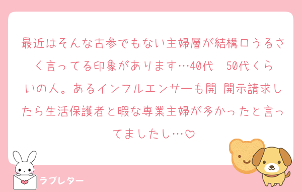 最近はそんな古参でもない主婦層が結構口うるさく言ってる印象があります…40代〜50代くらいの人。あるインフルエンサーも開 開示請求したら生活保護者と暇な専業主婦が多かったと言ってましたし…