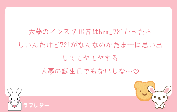 大夢のインスタID昔はhrm_731だったらしいんだけど731がなんなのかたまーに思い出してモヤモヤする
大夢の誕生日でもないしな…