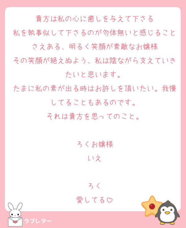 貴方は私の心に癒しを与えて下さる
私を執事似して下さるのが勿体無いと感じることさえある、明るく笑顔が素敵なお嬢様
その笑顔が絶えぬよう、私は陰ながら支えていきたいと思います。
たまに私の素が出る時はお許しを頂いたい。我慢してることもあるのです。
それは貴方を思ってのこと。

ろくお嬢様
いえ

ろく
愛してる