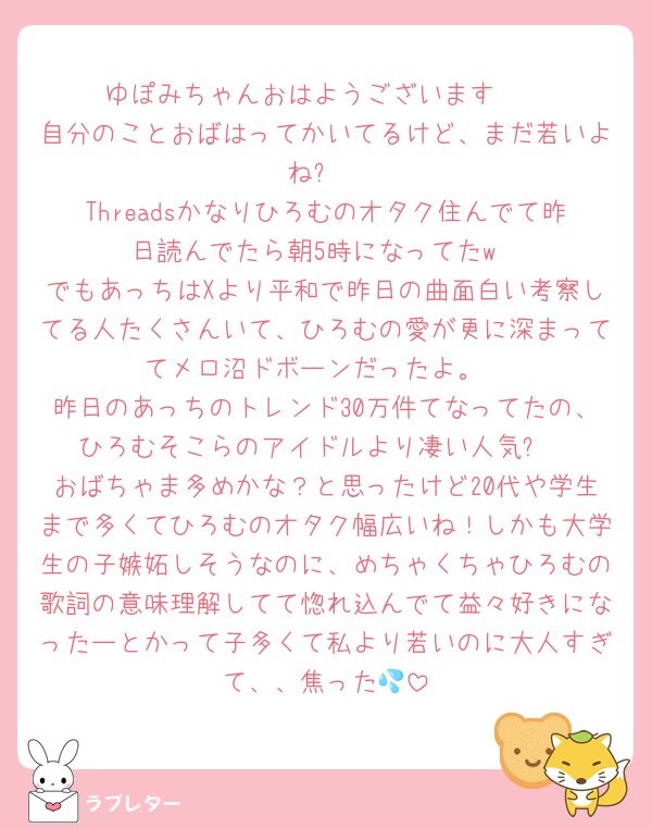ゆぽみちゃんおはようございます☀︎
自分のことおばはってかいてるけど、まだ若いよね❓
Threadsかなりひろむのオタク住んでて昨日読んでたら朝5時になってたw
でもあっちはXより平和で昨日の曲面白い考察してる人たくさんいて、ひろむの愛が更に深まっててメロ沼ドボーンだったよ。
昨日のあっちのトレンド30万件てなってたの、ひろむそこらのアイドルより凄い人気✨
おばちゃま多めかな？と思ったけど20代や学生まで多くてひろむのオタク幅広いね！しかも大学生の子嫉妬しそうなのに、めちゃくちゃひろむの歌詞の意味理解してて惚れ込んでて益々好きになったーとかって子多くて私より若いのに大人すぎて、、焦った💦