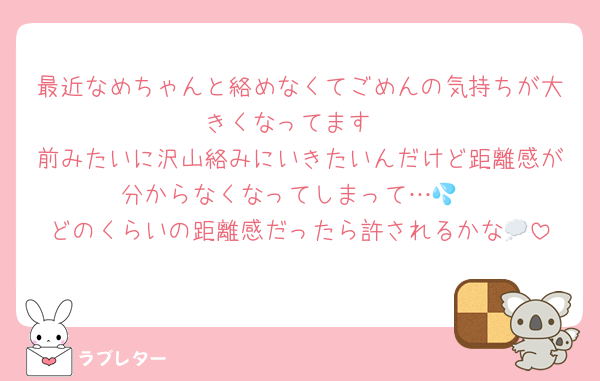最近なめちゃんと絡めなくてごめんの気持ちが大きくなってます
前みたいに沢山絡みにいきたいんだけど距離感が分からなくなってしまって…💦
どのくらいの距離感だったら許されるかな💭
