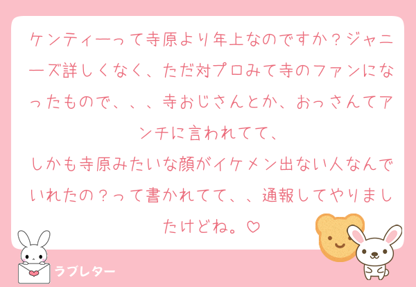ケンティーって寺原より年上なのですか？ジャニーズ詳しくなく、ただ対プロみて寺のファンになったもので、、、寺おじさんとか、おっさんてアンチに言われてて、
しかも寺原みたいな顔がイケメン出ない人なんでいれたの？って書かれてて、、通報してやりましたけどね。