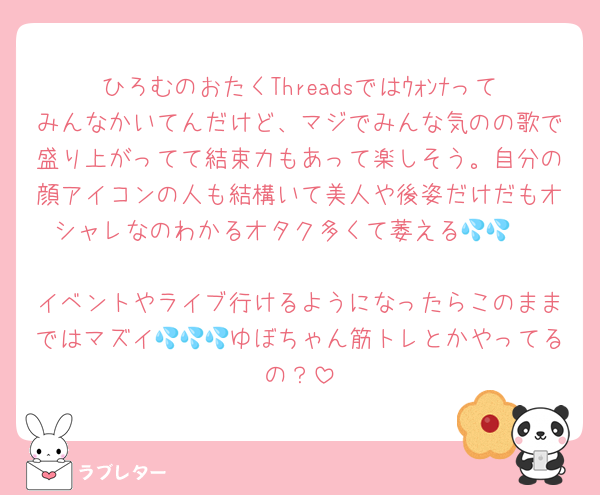 ひろむのおたくThreadsではｳｫﾝﾅってみんなかいてんだけど、マジでみんな気のの歌で盛り上がってて結束力もあって楽しそう。自分の顔アイコンの人も結構いて美人や後姿だけだもオシャレなのわかるオタク多くて萎える💦💦    
イベントやライブ行けるようになったらこのままではマズイ💦💦💦ゆぼちゃん筋トレとかやってるの？