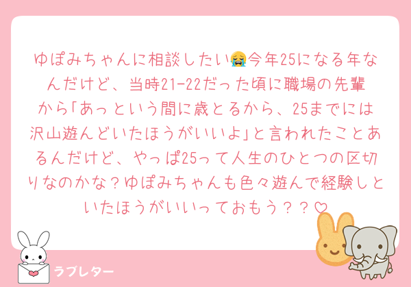 ゆぽみちゃんに相談したい😭今年25になる年なんだけど、当時21-22だった頃に職場の先輩から｢あっという間に歳とるから、25までには沢山遊んどいたほうがいいよ｣と言われたことあるんだけど、やっぱ25って人生のひとつの区切りなのかな？ゆぽみちゃんも色々遊んで経験しといたほうがいいっておもう？？