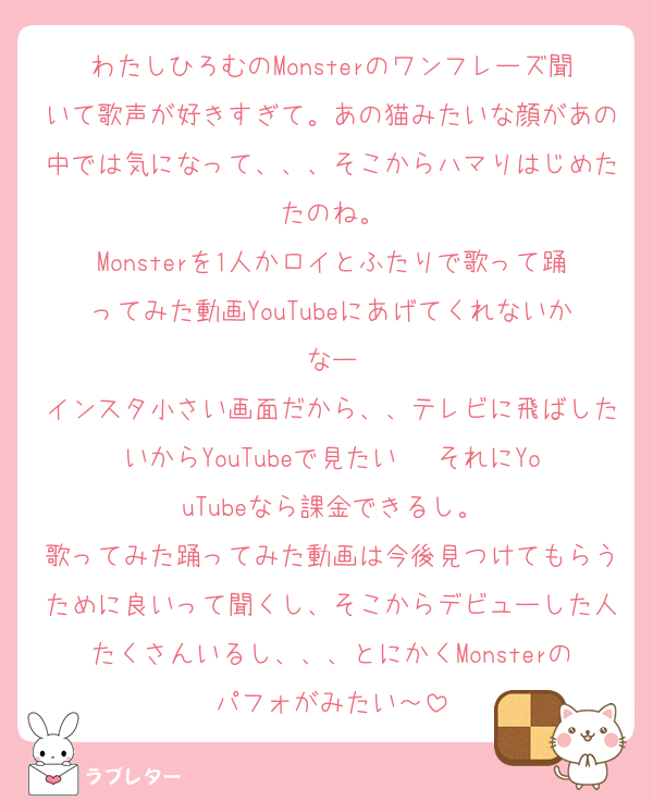 わたしひろむのMonsterのワンフレーズ聞いて歌声が好きすぎて。あの猫みたいな顔があの中では気になって、、、そこからハマりはじめたたのね。
Monsterを1人かロイとふたりで歌って踊ってみた動画YouTubeにあげてくれないかなー
インスタ小さい画面だから、、テレビに飛ばしたいからYouTubeで見たい❤︎ それにYouTubeなら課金できるし。
歌ってみた踊ってみた動画は今後見つけてもらうために良いって聞くし、そこからデビューした人たくさんいるし、、、とにかくMonsterのパフォがみたい～