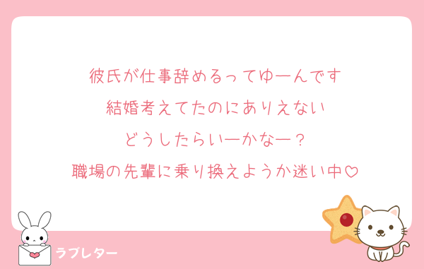 彼氏が仕事辞めるってゆーんです
結婚考えてたのにありえない
どうしたらいーかなー？
職場の先輩に乗り換えようか迷い中