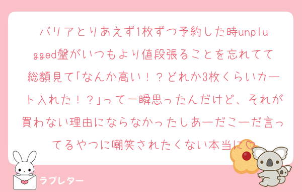 バリアとりあえず1枚ずつ予約した時unplugged盤がいつもより値段張ることを忘れてて総額見て｢なんか高い！？どれか3枚くらいカート入れた！？｣って一瞬思ったんだけど、それが買わない理由にならなかったしあーだこーだ言ってるやつに嘲笑されたくない本当に