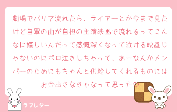 劇場でバリア流れたら、ライアーとか今まで見たけど自軍の曲が自担の主演映画で流れるってこんなに嬉しいんだって感慨深くなって泣ける映画じゃないのにボロ泣きしちゃって、あーなんかメンバーのためにもちゃんと供給してくれるものにはお金出さなきゃなって思った