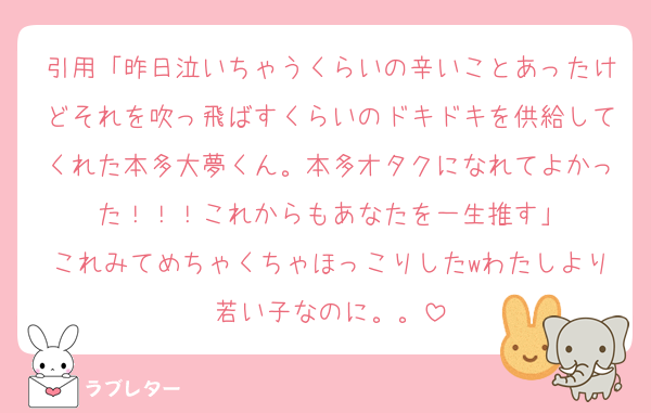 引用「昨日泣いちゃうくらいの辛いことあったけどそれを吹っ飛ばすくらいのドキドキを供給してくれた本多大夢くん。本多オタクになれてよかった！！！これからもあなたを一生推す」
これみてめちゃくちゃほっこりしたwわたしより若い子なのに。。