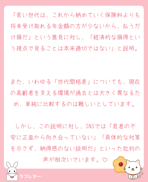 「若い世代は、これから納めていく保険料よりも将来受け取れる年金額の方が少ないから、払うだけ損だ」という意見に対し、「経済的な損得という視点で見ることは本来適切ではない」と説明。

また、いわゆる「世代間格差」についても、現在の高齢者を支える環境が過去とは大きく異なるため、単純に比較するのは難しいとしています。

しかし、この説明に対し、SNSでは「若者の不安に正面から向き合っていない」「具体的な対策を示さず、納得感のない説明だ」といった批判の声が相次いでいます。