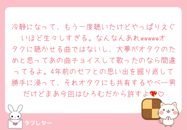 冷静になって、もう一度聴いたけどやっぱりえぐいほど生々しすぎる。なんなんあれwwwwwオタクに聴かせる曲ではないし、大夢がオタクのためと思ってあの曲チョイスして歌ったのなら間違ってるよ。4年前のセフとの思い出を掘り返して勝手に浸って、それオタクにも共有するやべー男だけどまあ今回はひろむだから許すよ💖