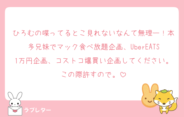 ひろむの喋ってるとこ見れないなんて無理ー！本多兄妹でマック食べ放題企画、UberEATS1万円企画、コストコ爆買い企画してください。この際許すので。