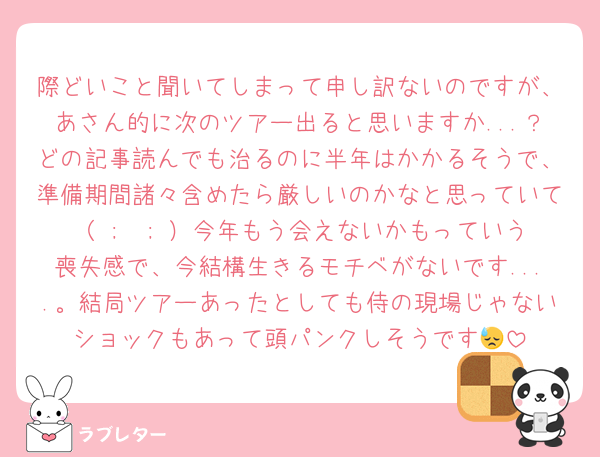 際どいこと聞いてしまって申し訳ないのですが、あさん的に次のツアー出ると思いますか...？どの記事読んでも治るのに半年はかかるそうで、準備期間諸々含めたら厳しいのかなと思っていて（ ;  ; ）今年もう会えないかもっていう喪失感で、今結構生きるモチベがないです....。結局ツアーあったとしても侍の現場じゃないショックもあって頭パンクしそうです😓
