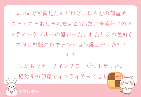 weiboで写真見たんだけど、ひろむの部屋めちゃくちゃおしゃれだよ☆1面だけ今流行りのアンティークブルーの壁だった。わたしあの色好きで同じ壁紙の色でテンション爆上がった⤴︎⤴︎⤴︎⤴︎
しかもウォークインクローゼットだった。
絶対その部屋でインライやってほしいー