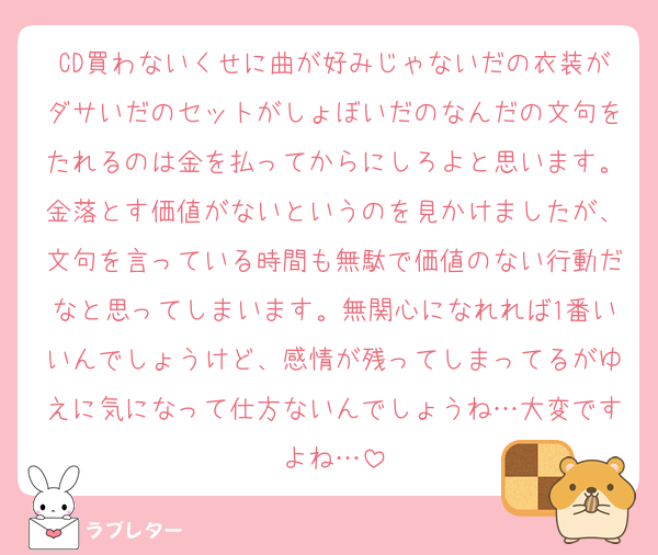 CD買わないくせに曲が好みじゃないだの衣装がダサいだのセットがしょぼいだのなんだの文句をたれるのは金を払ってからにしろよと思います。金落とす価値がないというのを見かけましたが、文句を言っている時間も無駄で価値のない行動だなと思ってしまいます。無関心になれれば1番いいんでしょうけど、感情が残ってしまってるがゆえに気になって仕方ないんでしょうね…大変ですよね…