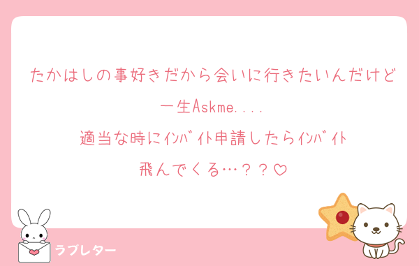 たかはしの事好きだから会いに行きたいんだけど一生Askme....
適当な時にｲﾝﾊﾞｲﾄ申請したらｲﾝﾊﾞｲﾄ飛んでくる…？？