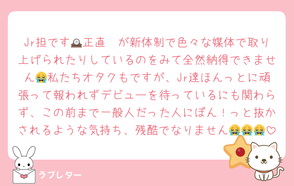 Jr担です🥲正直🕰が新体制で色々な媒体で取り上げられたりしているのをみて全然納得できません😭私たちオタクもですが、Jr達ほんっとに頑張って報われずデビューを待っているにも関わらず、この前まで一般人だった人にぽん！っと抜かされるような気持ち、残酷でなりません😭😭😭