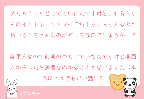 めちゃくちゃどうでもいいんですけど、わるちゃんのイントネーションってわ↑る↓ちゃんなのかわ→る↑ちゃんなのかどっちなのでしょうか…？
関東人なので前者のつもりでいたんですけど関西人からしたら後者なのかなとふと思いました（本当にどうでもいい話）