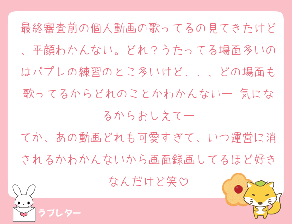 最終審査前の個人動画の歌ってるの見てきたけど、平顔わかんない。どれ？うたってる場面多いのはパプレの練習のとこ多いけど、、、どの場面も歌ってるからどれのことかわかんないー 気になるからおしえてー
てか、あの動画どれも可愛すぎて、いつ運営に消されるかわかんないから画面録画してるほど好きなんだけど笑