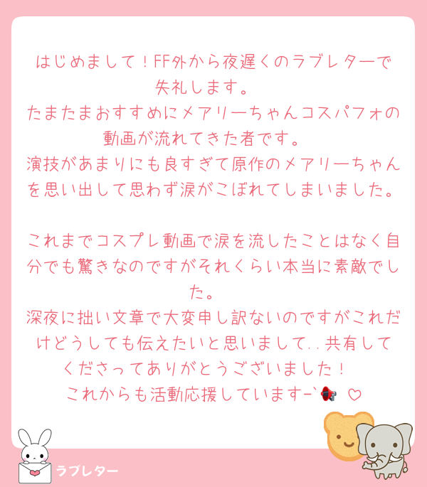 はじめまして！FF外から夜遅くのラブレターで失礼します。
たまたまおすすめにメアリーちゃんコスパフォの動画が流れてきた者です。
演技があまりにも良すぎて原作のメアリーちゃんを思い出して思わず涙がこぼれてしまいました。
これまでコスプレ動画で涙を流したことはなく自分でも驚きなのですがそれくらい本当に素敵でした。
深夜に拙い文章で大変申し訳ないのですがこれだけどうしても伝えたいと思いまして..共有してくださってありがとうございました！
これからも活動応援しています-`📢⋆