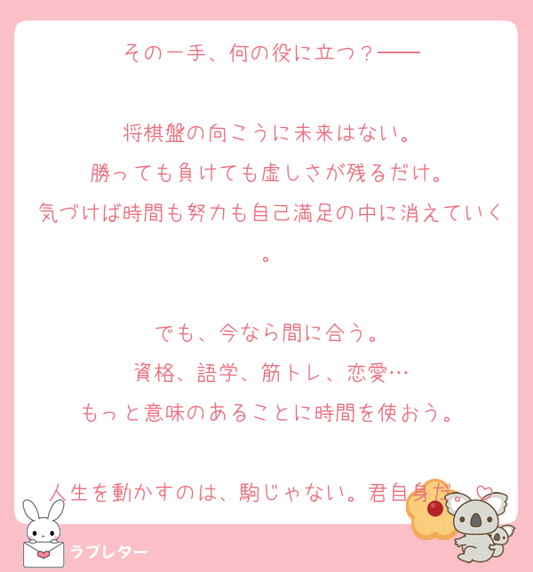 その一手、何の役に立つ？──

将棋盤の向こうに未来はない。
勝っても負けても虚しさが残るだけ。
気づけば時間も努力も自己満足の中に消えていく。

でも、今なら間に合う。
資格、語学、筋トレ、恋愛…
もっと意味のあることに時間を使おう。

人生を動かすのは、駒じゃない。君自身だ。