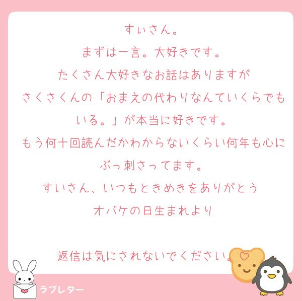 すぃさん。
まずは一言。大好きです。
たくさん大好きなお話はありますが
さくさくんの「おまえの代わりなんていくらでもいる。」が本当に好きです。
もう何十回読んだかわからないくらい何年も心にぶっ刺さってます。
すいさん、いつもときめきをありがとう♡
オバケの日生まれより

返信は気にされないでください。