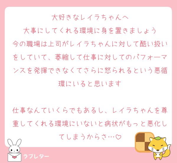 大好きなレイラちゃんへ
大事にしてくれる環境に身を置きましょう
今の職場は上司がレイラちゃんに対して酷い扱いをしていて、萎縮して仕事に対してのパフォーマンスを発揮できなくてさらに怒られるという悪循環にいると思います

仕事なんていくらでもあるし、レイラちゃんを尊重してくれる環境にいないと病状がもっと悪化してしまうからさ…