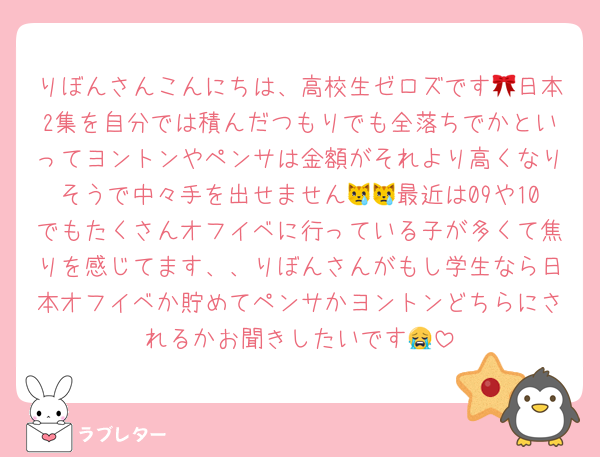 りぼんさんこんにちは、高校生ゼロズです🎀日本2集を自分では積んだつもりでも全落ちでかといってヨントンやペンサは金額がそれより高くなりそうで中々手を出せません😿😿最近は09や10でもたくさんオフイベに行っている子が多くて焦りを感じてます、、りぼんさんがもし学生なら日本オフイベか貯めてペンサかヨントンどちらにされるかお聞きしたいです😭