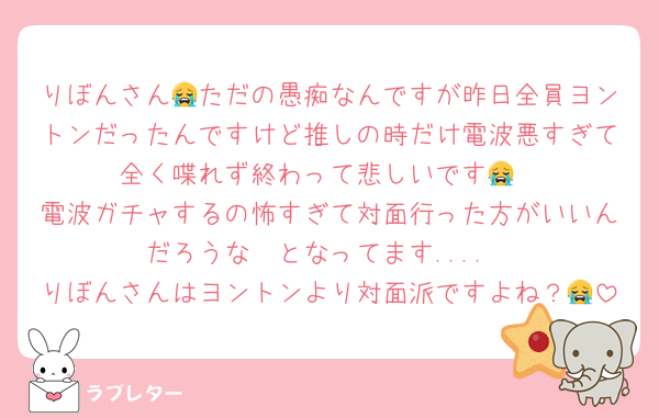 りぼんさん😭ただの愚痴なんですが昨日全員ヨントンだったんですけど推しの時だけ電波悪すぎて全く喋れず終わって悲しいです😭
電波ガチャするの怖すぎて対面行った方がいいんだろうな〜となってます....
りぼんさんはヨントンより対面派ですよね？😭