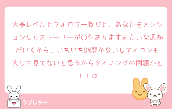 大夢レベルとフォロワー数だと、あなたをメンションしたストーリーが○件ありますみたいな通知がいくから、いちいちDM開かないしアイコンも大して見てないと思うからタイミングの問題かと！！