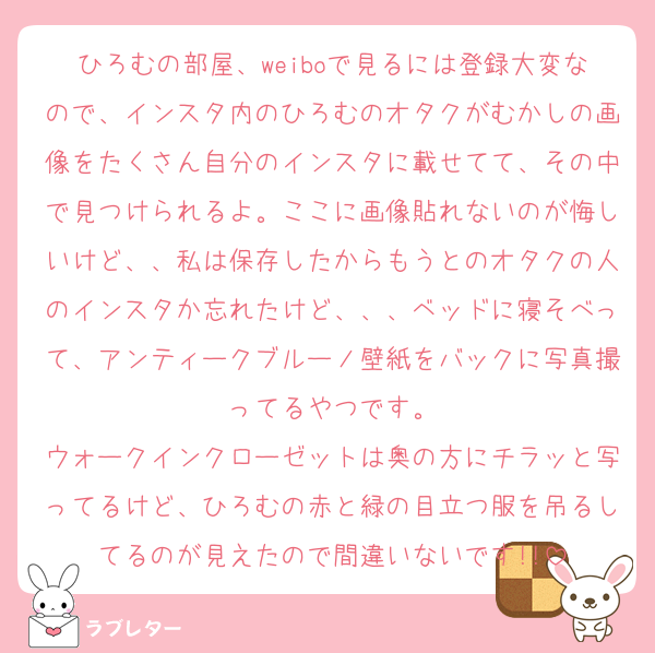 ひろむの部屋、weiboで見るには登録大変なので、インスタ内のひろむのオタクがむかしの画像をたくさん自分のインスタに載せてて、その中で見つけられるよ。ここに画像貼れないのが悔しいけど、、私は保存したからもうとのオタクの人のインスタか忘れたけど、、、ベッドに寝そべって、アンティークブルーノ壁紙をバックに写真撮ってるやつです。
ウォークインクローゼットは奥の方にチラッと写ってるけど、ひろむの赤と緑の目立つ服を吊るしてるのが見えたので間違いないです!!