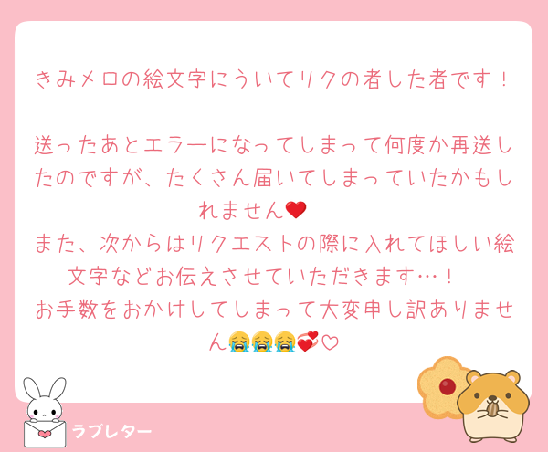 きみメロの絵文字にういてリクの者した者です！
送ったあとエラーになってしまって何度か再送したのですが、たくさん届いてしまっていたかもしれません🥲❤︎
また、次からはリクエストの際に入れてほしい絵文字などお伝えさせていただきます…！
お手数をおかけしてしまって大変申し訳ありません😭😭😭💞