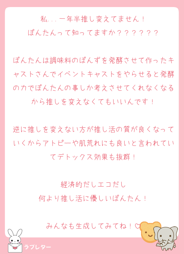 私...一年半推し変えてません！
ぽんたんって知ってますか？？？？？？

ぽんたんは調味料のぽんずを発酵させて作ったキャストさんでイベントキャストをやらせると発酵の力でぽんたんの事しか考えさせてくれなくなるから推しを変えなくてもいいんです！

逆に推しを変えない方が推し活の質が良くなっていくからアトピーや肌荒れにも良いと言われていてデトックス効果も抜群！

経済的だしエコだし
何より推し活に優しいぽんたん！

みんなも生成してみてね！
