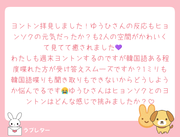 ヨントン拝見しました！ゆうひさんの反応もヒョンソクの元気だったか？も2人の空間がかわいくて見てて癒されました🥹💜
わたしも週末ヨントンするのですが韓国語ある程度喋れた方が受け答えスムーズですか？1ミリも韓国語喋りも聞き取りもできないからどうしようか悩んでるです😭ゆうひさんはヒョンソクとのヨントンはどんな感じで挑みましたか？