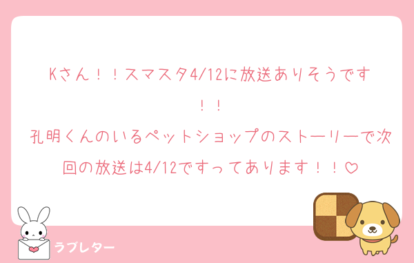 Kさん！！スマスタ4/12に放送ありそうです！！
孔明くんのいるペットショップのストーリーで次回の放送は4/12ですってあります！！