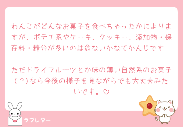 わんこがどんなお菓子を食べちゃったかによりますが、ポテチ系やケーキ、クッキー、添加物・保存料・糖分が多いのは危ないかなてかんじです🥲
ただドライフルーツとか味の薄い自然系のお菓子(？)なら今後の様子を見ながらでも大丈夫みたいです。