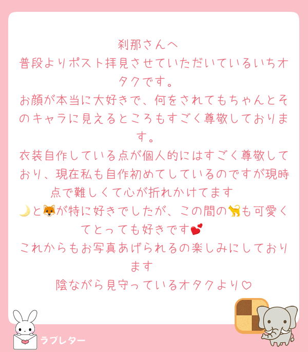 刹那さんへ
普段よりポスト拝見させていただいているいちオタクです。
お顔が本当に大好きで、何をされてもちゃんとそのキャラに見えるところもすごく尊敬しております。
衣装自作している点が個人的にはすごく尊敬しており、現在私も自作初めてしているのですが現時点で難しくて心が折れかけてます🥲
🌙と🦊が特に好きでしたが、この間の🐈も可愛くてとっても好きです🥲💕
これからもお写真あげられるの楽しみにしております❣️
陰ながら見守っているオタクより
