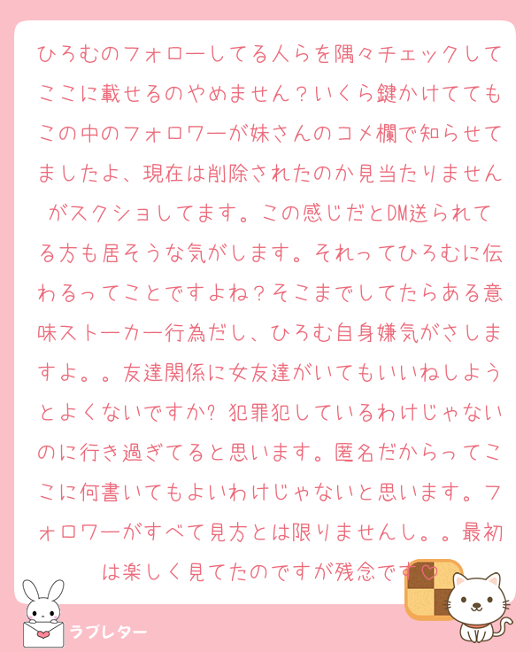 ひろむのフォローしてる人らを隅々チェックしてここに載せるのやめません？いくら鍵かけててもこの中のフォロワーが妹さんのコメ欄で知らせてましたよ、現在は削除されたのか見当たりませんがスクショしてます。この感じだとDM送られてる方も居そうな気がします。それってひろむに伝わるってことですよね？そこまでしてたらある意味ストーカー行為だし、ひろむ自身嫌気がさしますよ。。友達関係に女友達がいてもいいねしようとよくないですか❓犯罪犯しているわけじゃないのに行き過ぎてると思います。匿名だからってここに何書いてもよいわけじゃないと思います。フォロワーがすべて見方とは限りませんし。。最初は楽しく見てたのですが残念です