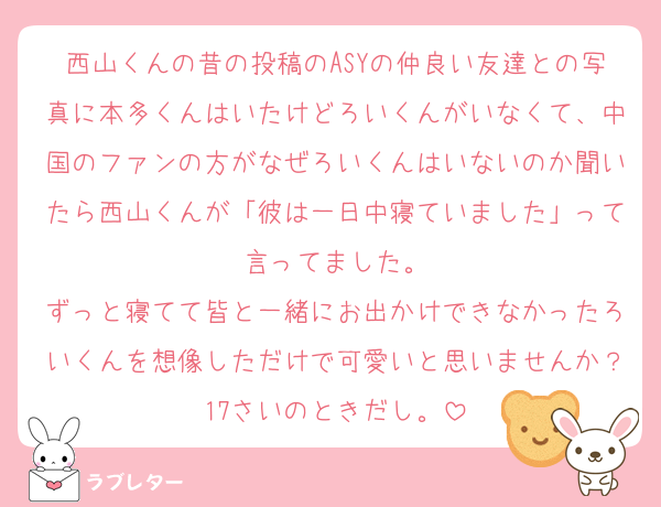 西山くんの昔の投稿のASYの仲良い友達との写真に本多くんはいたけどろいくんがいなくて、中国のファンの方がなぜろいくんはいないのか聞いたら西山くんが「彼は一日中寝ていました」って言ってました。
ずっと寝てて皆と一緒にお出かけできなかったろいくんを想像しただけで可愛いと思いませんか？17さいのときだし。