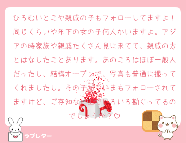 ひろむいとこや親戚の子もフォローしてますよ！同じくらいや年下の女の子何人かいますよ。アジアの時家族や親戚たくさん見に来てて、親戚の方とはなしたことあります。あのころはほぼ一般人だったし、結構オープンで、写真も普通に撮ってくれましたし。その子たちいまもフォローされてますけど、ご存知ない上でいろいろ勘ぐってるのでしょうか？